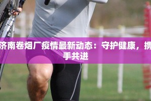 济南卷烟厂疫情最新动态：守护健康，携手共进