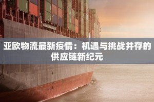 亚欧物流最新疫情：机遇与挑战并存的供应链新纪元