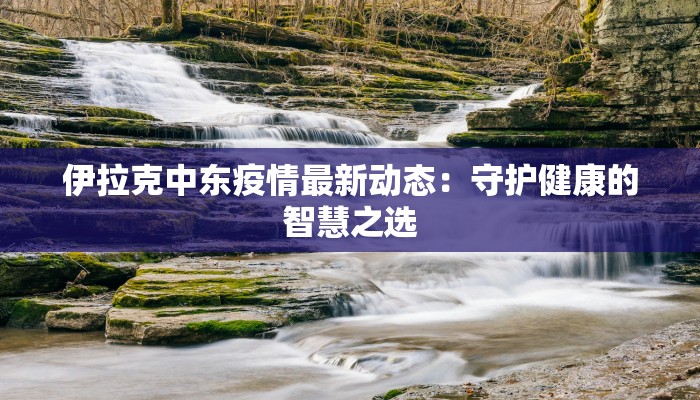 伊拉克中东疫情最新动态:守护健康的智慧之选 伊拉克中东疫情最新动态:守护健康的智慧之选
