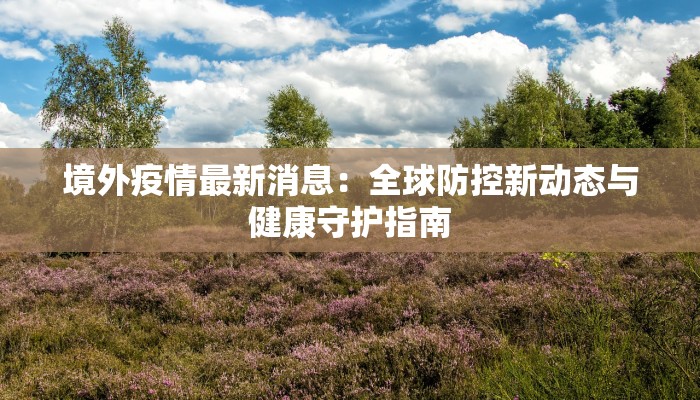 境外疫情最新消息:全球防控新动态与健康守护指南 境外疫情最新消息:全球防控新动态与健康守护指南