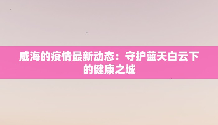 威海的疫情最新动态:守护蓝天白云下的健康之城 威海的疫情最新动态:守护蓝天白云下的健康之城